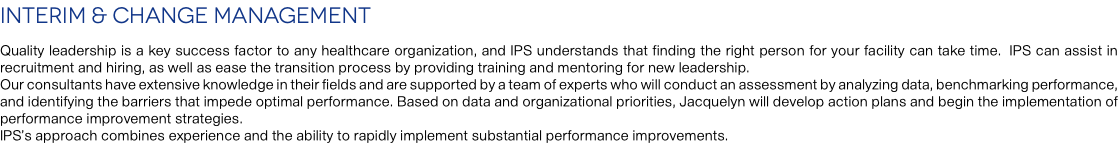 Interim & Change Management Quality leadership is a key success factor to any healthcare organization, and IPS understands that finding the right person for your facility can take time. IPS can assist in recruitment and hiring, as well as ease the transition process by providing training and mentoring for new leadership. Our consultants have extensive knowledge in their fields and are supported by a team of experts who will conduct an assessment by analyzing data, benchmarking performance, and identifying the barriers that impede optimal performance. Based on data and organizational priorities, Jacquelyn will develop action plans and begin the implementation of performance improvement strategies. IPS’s approach combines experience and the ability to rapidly implement substantial performance improvements.