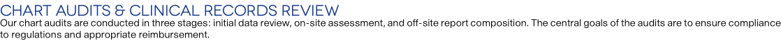 Chart Audits & Clinical Records Review Our chart audits are conducted in three stages: initial data review, on-site assessment, and off-site report composition. The central goals of the audits are to ensure compliance to regulations and appropriate reimbursement.